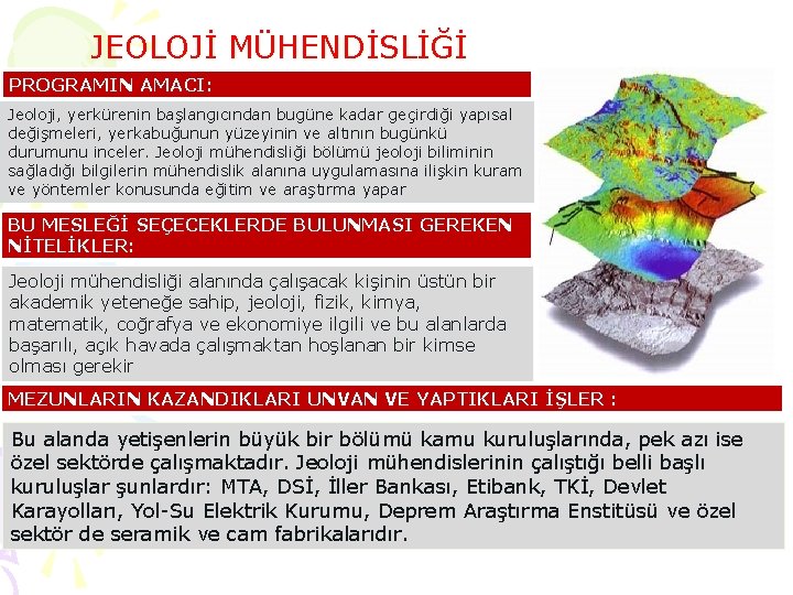 JEOLOJİ MÜHENDİSLİĞİ PROGRAMIN AMACI: Jeoloji, yerkürenin başlangıcından bugüne kadar geçirdiği yapısal değişmeleri, yerkabuğunun yüzeyinin