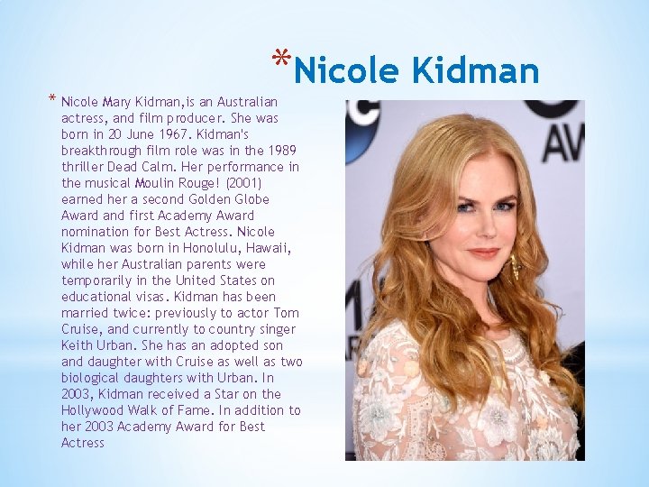 *Nicole Kidman * Nicole Mary Kidman, is an Australian actress, and film producer. She