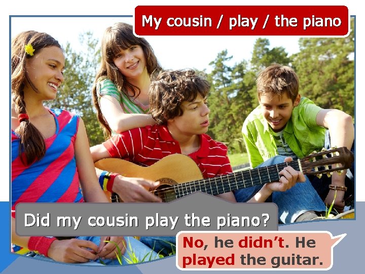 My cousin / play / the piano Did my cousin play the piano? No,