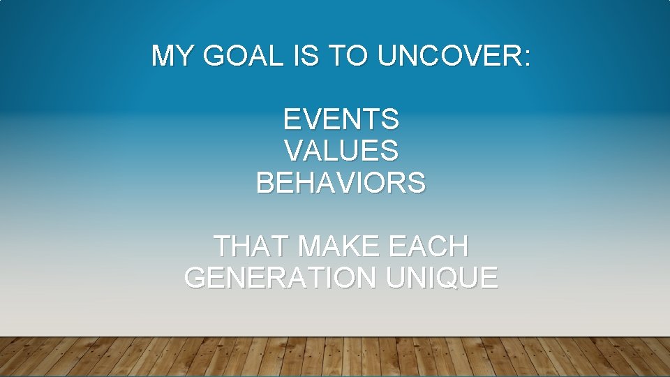 MY GOAL IS TO UNCOVER: EVENTS VALUES BEHAVIORS THAT MAKE EACH GENERATION UNIQUE 