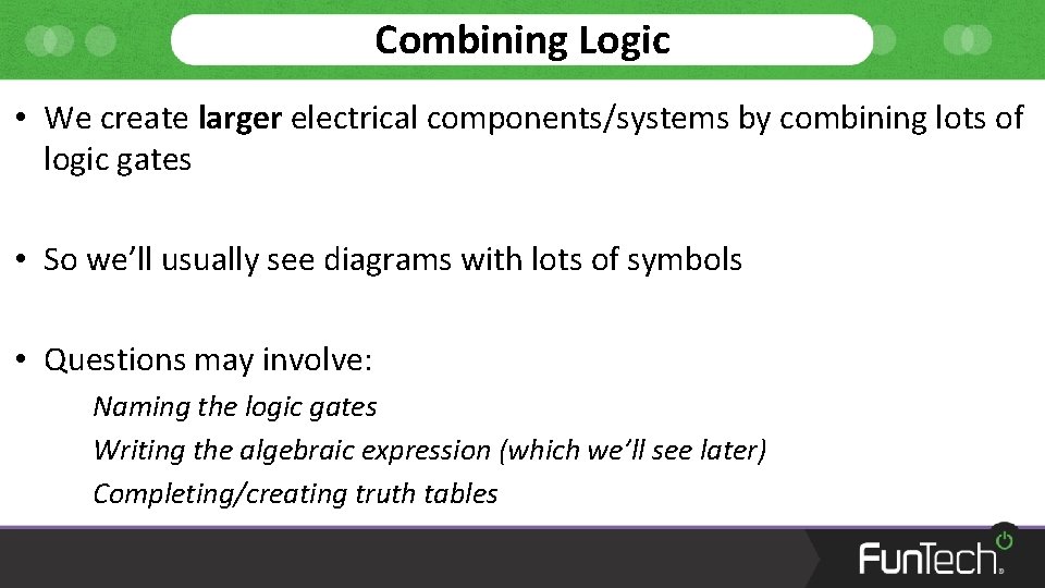 Combining Logic • We create larger electrical components/systems by combining lots of logic gates
