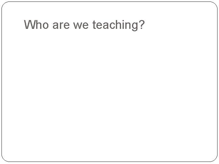 Who are we teaching? 