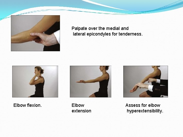 Palpate over the medial and lateral epicondyles for tenderness. Elbow flexion. Elbow extension Assess