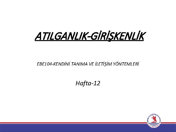 ATILGANLIK-GİRİŞKENLİK EBE 104 -KENDİNİ TANIMA VE İLETİŞİM YÖNTEMLERİ Hafta-12 