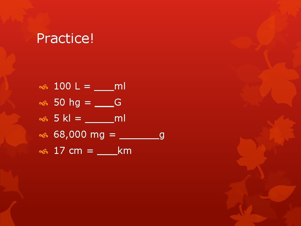 Practice! 100 L = ml 50 hg = G 5 kl = ml 68, Practice! 100 L = ml 50 hg = G 5 kl = ml 68,