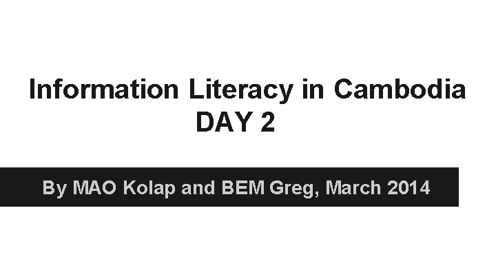 Information Literacy in Cambodia DAY 2 By MAO Kolap and BEM Greg, March 2014