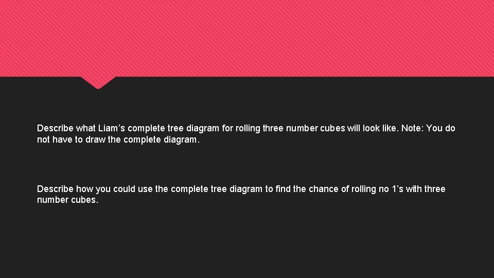 Describe what Liam’s complete tree diagram for rolling three number cubes will look like. Describe what Liam’s complete tree diagram for rolling three number cubes will look like.