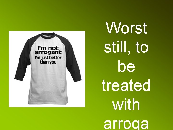 Worst still, to be treated with arroga 