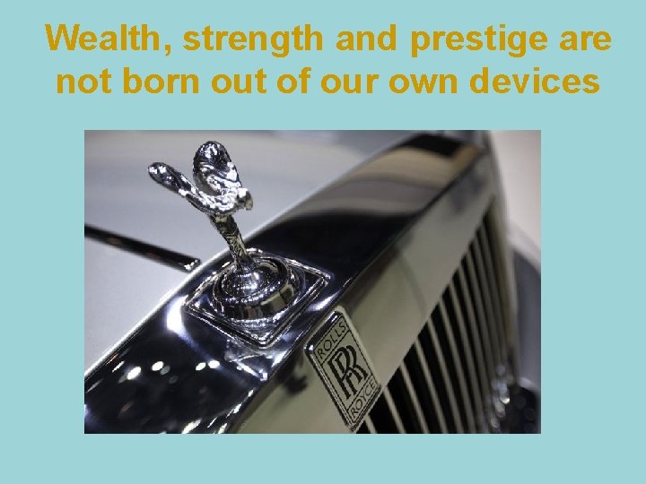 Wealth, strength and prestige are not born out of our own devices 