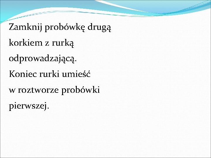Zamknij probówkę drugą korkiem z rurką odprowadzającą. Koniec rurki umieść w roztworze probówki pierwszej. Zamknij probówkę drugą korkiem z rurką odprowadzającą. Koniec rurki umieść w roztworze probówki pierwszej.