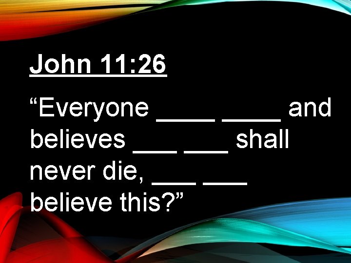 John 11: 26 “Everyone ____ and believes ___ shall never die, ___ believe this?