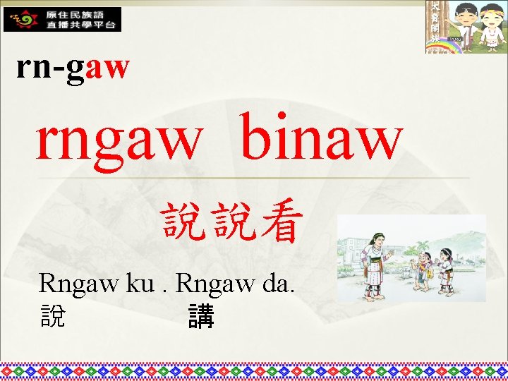 rn-gaw rngaw binaw 說說看 Rngaw ku. Rngaw da. 說 講 