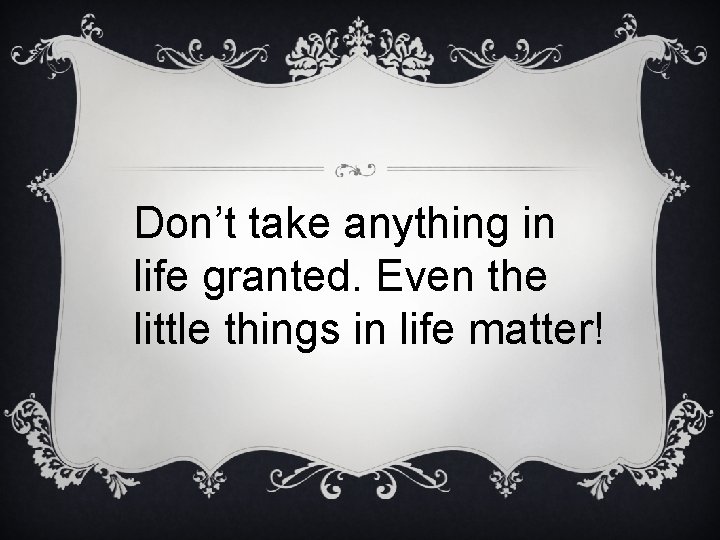 Don’t take anything in life granted. Even the little things in life matter! 