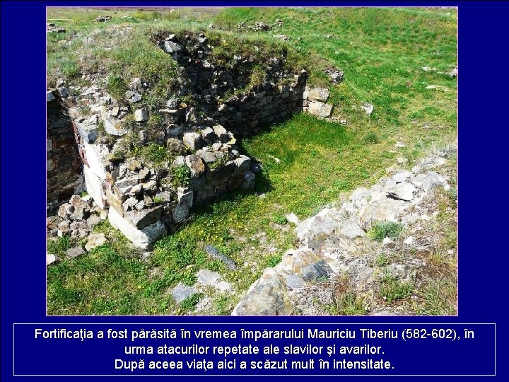 Fortificaţia a fost părăsită în vremea împărarului Mauriciu Tiberiu (582 -602), în urma atacurilor