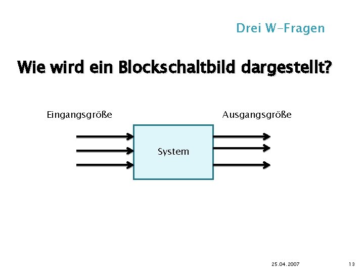 Drei W-Fragen Wie wird ein Blockschaltbild dargestellt? Eingangsgröße Ausgangsgröße System 25. 04. 2007 13