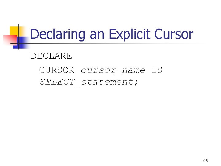 Declaring an Explicit Cursor DECLARE CURSOR cursor_name IS SELECT_statement; 43 Declaring an Explicit Cursor DECLARE CURSOR cursor_name IS SELECT_statement; 43