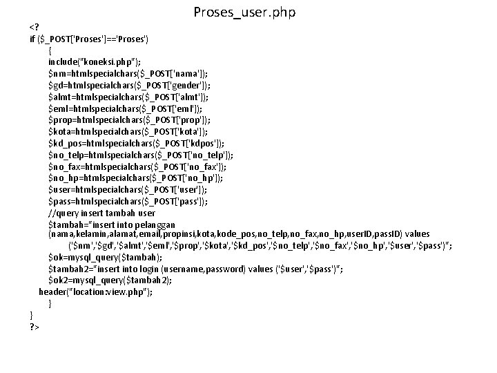 Proses_user. php <? if ($_POST['Proses']=='Proses') { include("koneksi. php"); $nm=htmlspecialchars($_POST['nama']); $gd=htmlspecialchars($_POST['gender']); $almt=htmlspecialchars($_POST['almt']); $eml=htmlspecialchars($_POST['eml']); $prop=htmlspecialchars($_POST['prop']); $kota=htmlspecialchars($_POST['kota']);