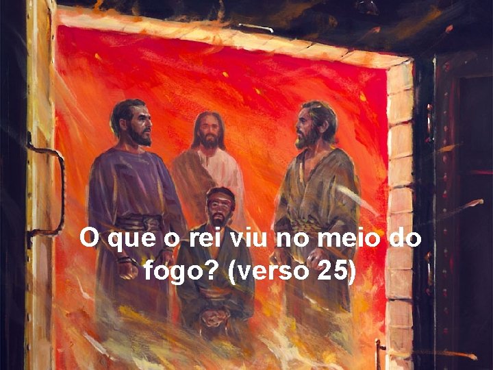 O que o rei viu no meio do fogo? (verso 25) 