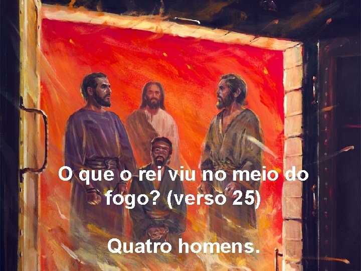 O que o rei viu no meio do fogo? (verso 25) Quatro homens. 