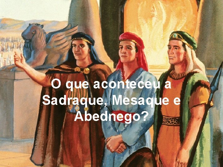 O que aconteceu a Sadraque, Mesaque e Abednego? 