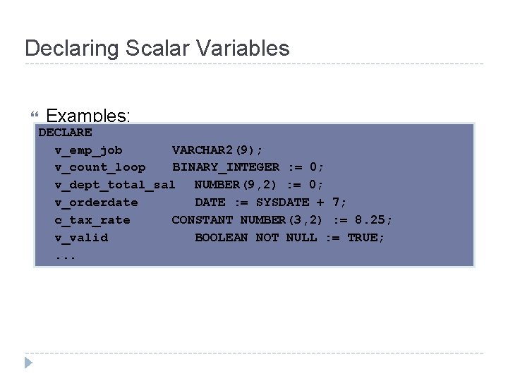 Declaring Scalar Variables Examples: DECLARE v_emp_job VARCHAR 2(9); v_count_loop BINARY_INTEGER : = 0; v_dept_total_sal