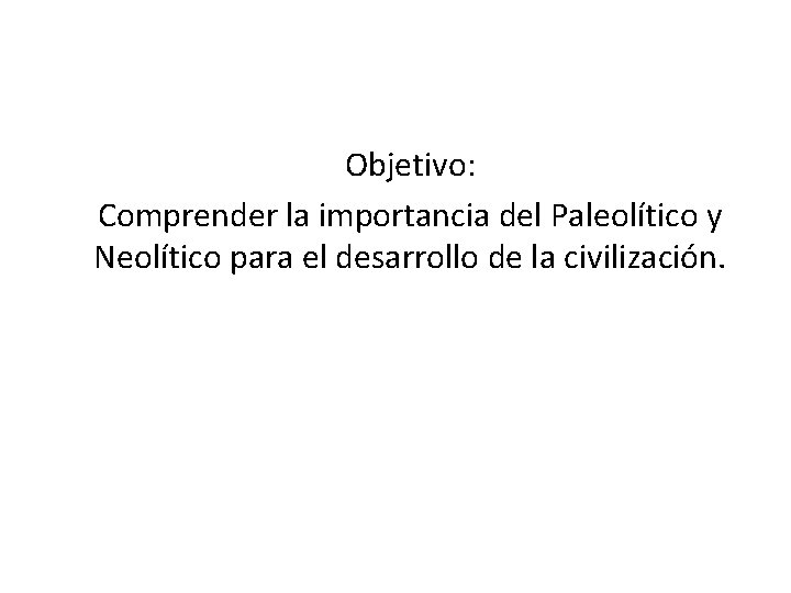Objetivo: Comprender la importancia del Paleolítico y Neolítico para el desarrollo de la civilización.