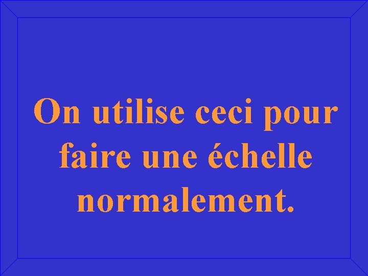 On utilise ceci pour faire une échelle normalement. 