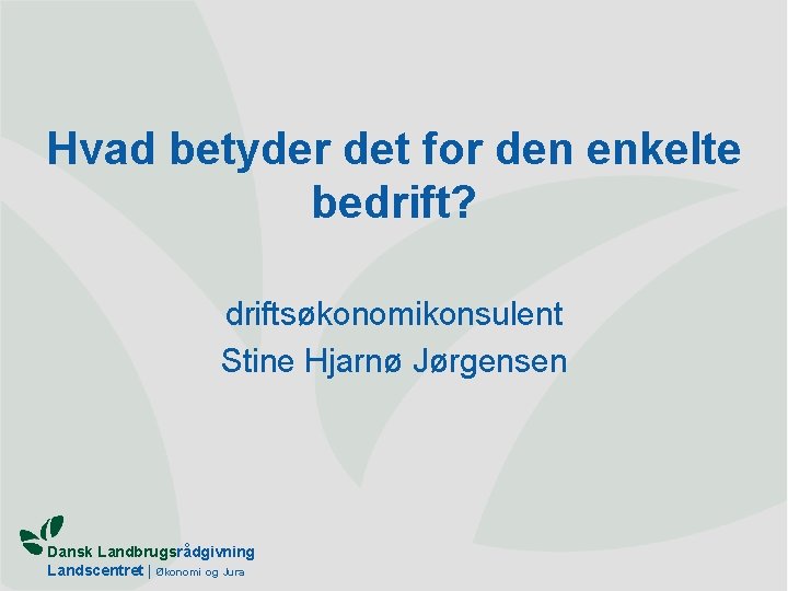 Hvad betyder det for den enkelte bedrift? driftsøkonomikonsulent Stine Hjarnø Jørgensen Dansk Landbrugsrådgivning Landscentret