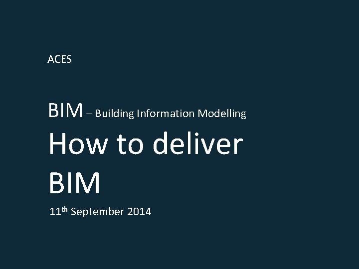 ACES BIM – Building Information Modelling How to deliver BIM 11 th September 2014