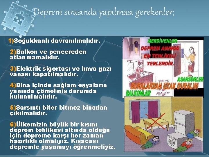 Deprem sırasında yapılması gerekenler; 1)Soğukkanlı davranılmalıdır. 2)Balkon ve pencereden atlanmamalıdır. 3)Elektrik sigortası ve hava