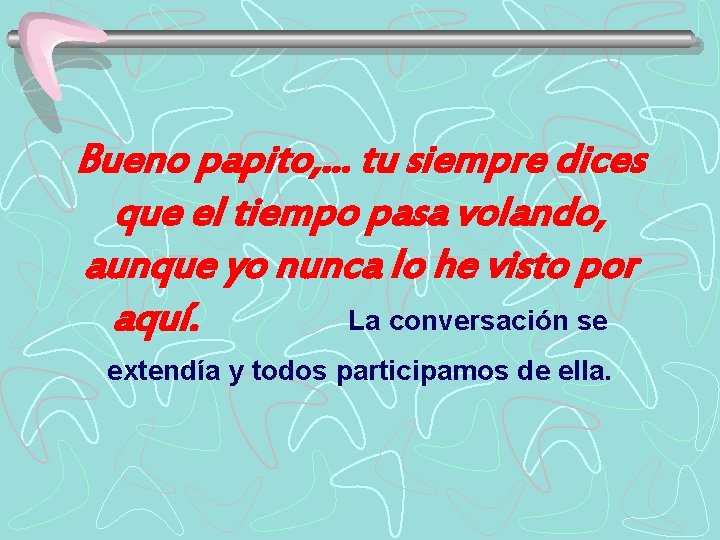 Bueno papito, . . . tu siempre dices que el tiempo pasa volando, aunque