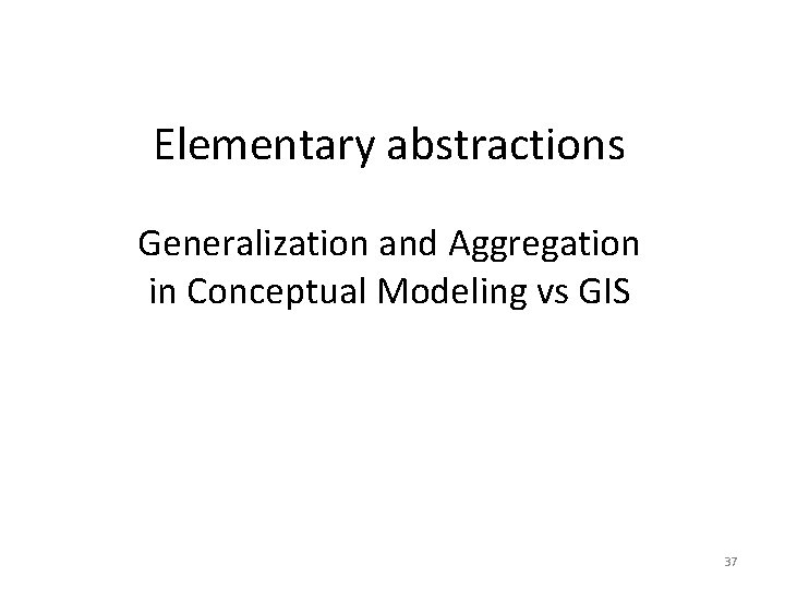 Elementary abstractions Generalization and Aggregation in Conceptual Modeling vs GIS 37 