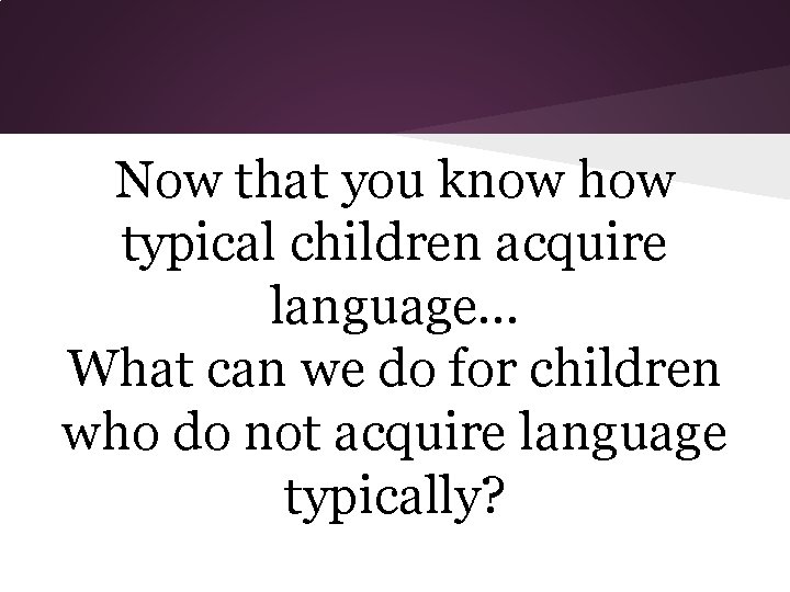 Now that you know how typical children acquire language. . . What can we