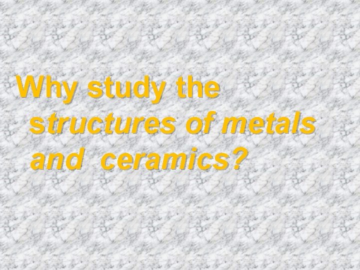 Why study the structures of metals and ceramics? 