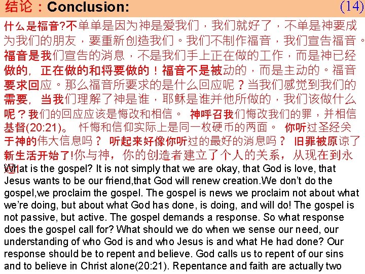 结论：Conclusion: (14) 什么是福音? 不单单是因为神是爱我们，我们就好了，不单是神要成 为我们的朋友，要重新创造我们。我们不制作福音，我们宣告福音。 福音是我们宣告的消息，不是我们手上正在做的 作，而是神已经 做的，正在做的和将要做的！福音不是被动的，而是主动的。福音 要求回应。那么福音所要求的是什么回应呢？当我们感觉到我们的 需要，当我们理解了神是谁，耶稣是谁并他所做的，我们该做什么 呢？我们的回应应该是悔改和相信。 神呼召我们悔改我们的罪，并相信 基督(20: 21)。