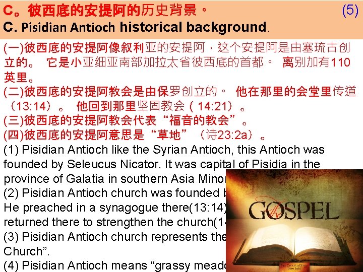 C。彼西底的安提阿的历史背景。 C. Pisidian Antioch historical background. (5) (一)彼西底的安提阿像叙利亚的安提阿，这个安提阿是由塞琉古创 立的。 它是小亚细亚南部加拉太省彼西底的首都。 离别加有110 英里。 (二)彼西底的安提阿教会是由保罗创立的。 他在那里的会堂里传道