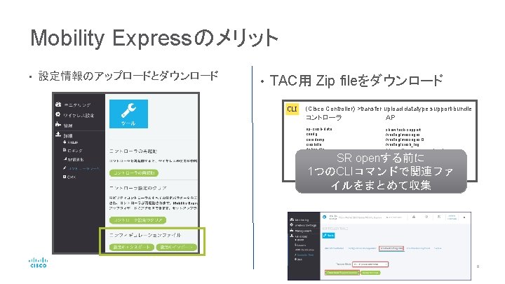 Mobility Expressのメリット • 設定情報のアップロードとダウンロード • TAC用 Zip fileをダウンロード (Cisco Controller) >transfer upload datatype support-bundle