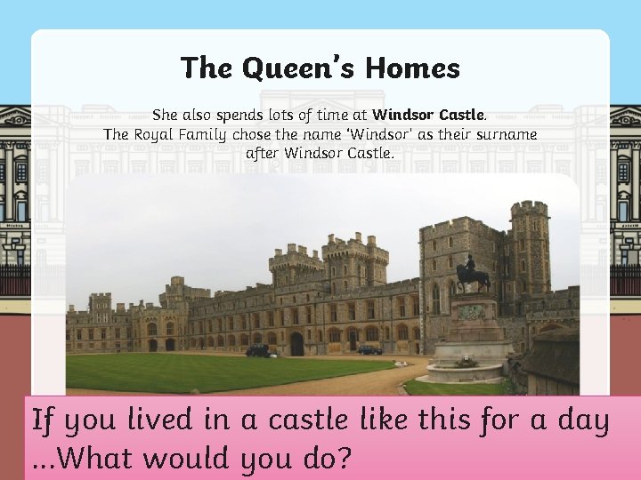 The Queen’s Homes She also spends lots of time at Windsor Castle. The Royal