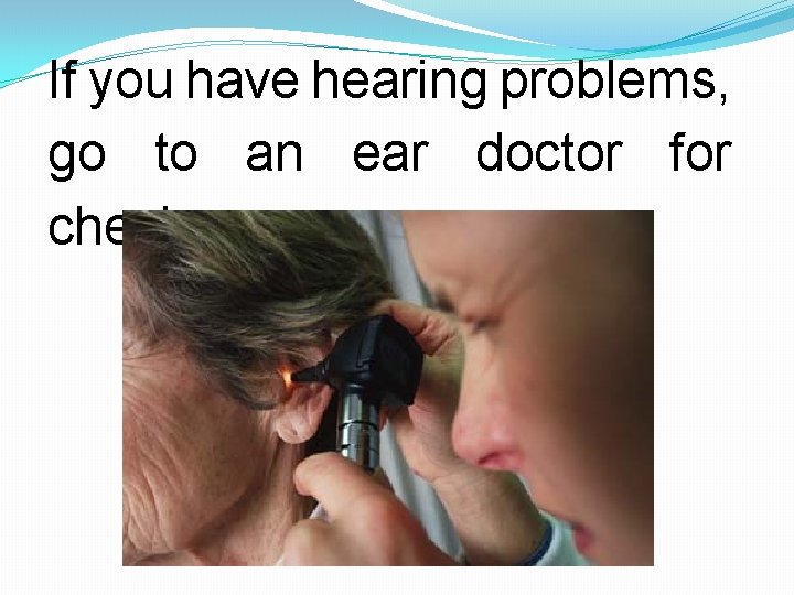 If you have hearing problems, go to an ear doctor for checkup. 