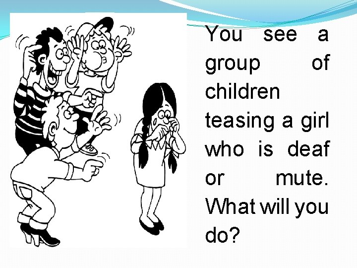 You see a group of children teasing a girl who is deaf or mute.