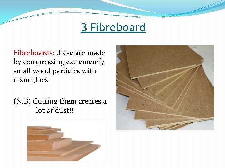 3 Fibreboards: these are made by compressing extrememly small wood particles with resin glues.