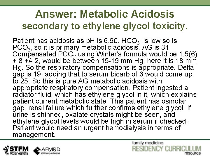 Answer: Metabolic Acidosis secondary to ethylene glycol toxicity. Patient has acidosis as p. H