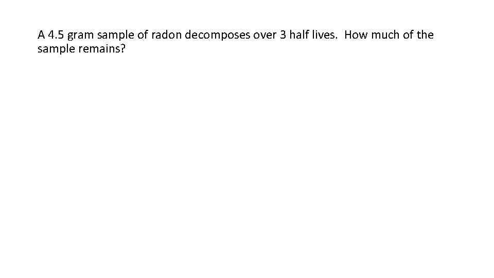 A 4. 5 gram sample of radon decomposes over 3 half lives. How much