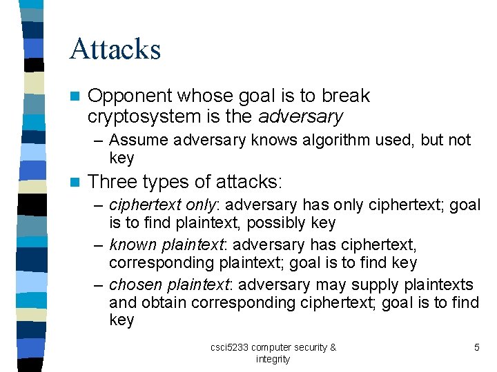 Attacks n Opponent whose goal is to break cryptosystem is the adversary – Assume