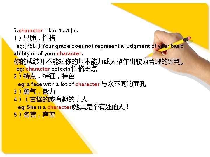 3. character [ 'kærəktə ] n. 1）品质，性格 eg: (P 5 L 1) Your grade