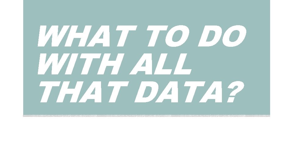 WHAT TO DO WITH ALL THAT DATA? 