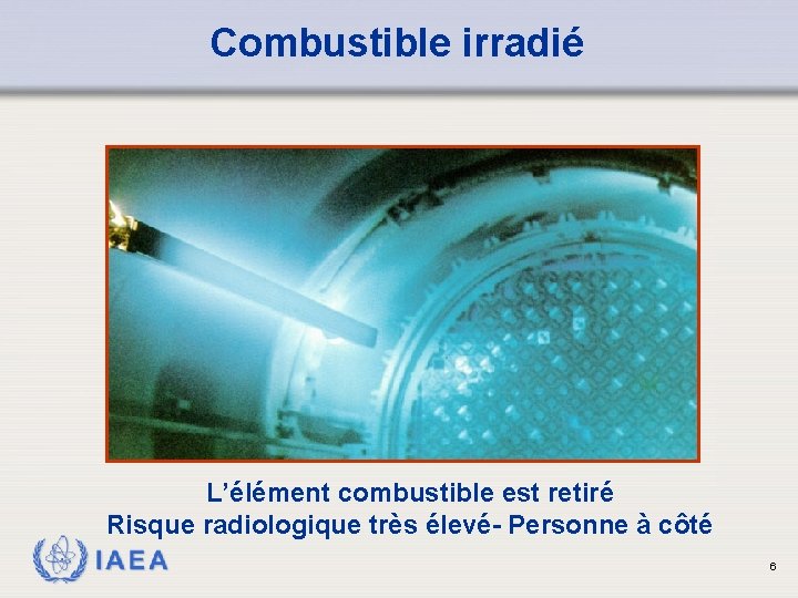 Combustible irradié L’élément combustible est retiré Risque radiologique très élevé- Personne à côté IAEA