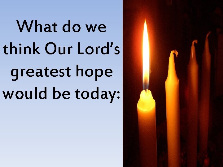 What do we think Our Lord’s greatest hope would be today: 