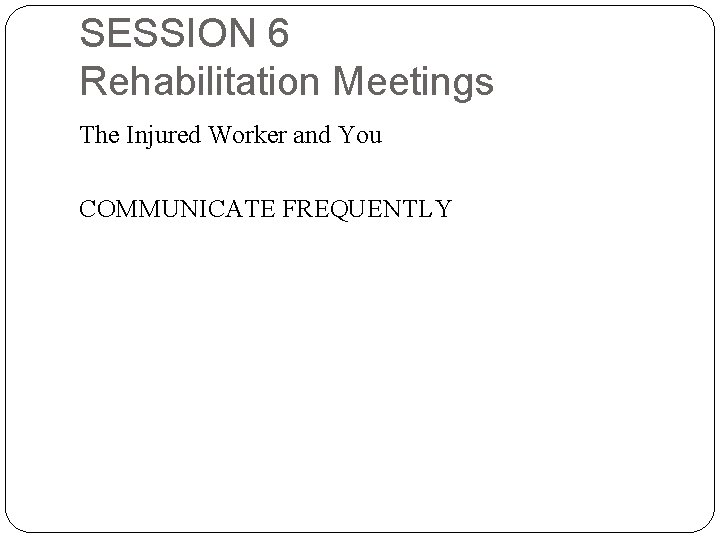 SESSION 6 Rehabilitation Meetings The Injured Worker and You COMMUNICATE FREQUENTLY 