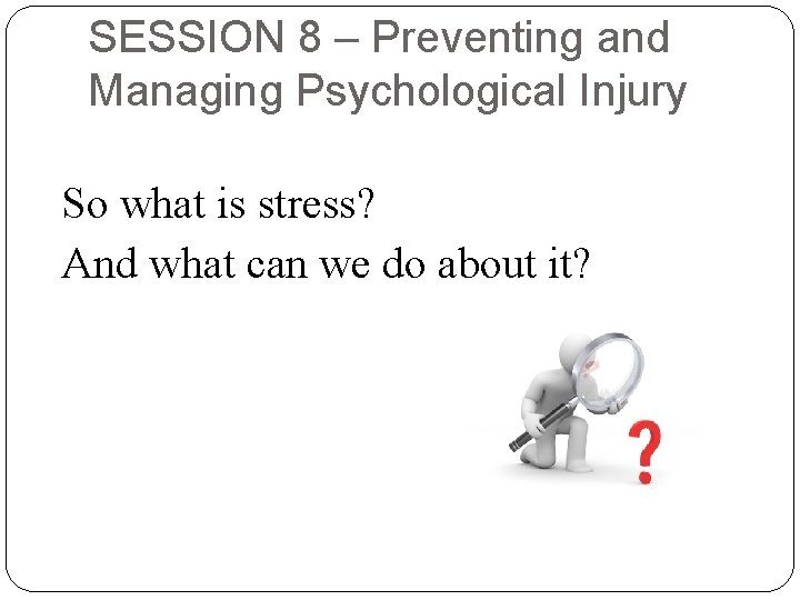 SESSION 8 – Preventing and Managing Psychological Injury So what is stress? And what